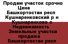 Продам участок срочно › Цена ­ 350 000 - Башкортостан респ., Кушнаренковский р-н, Кушнаренково с. Недвижимость » Земельные участки продажа   . Башкортостан респ.